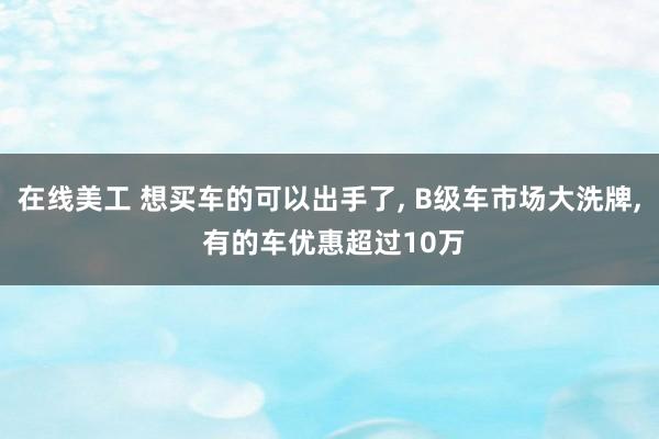 在线美工 想买车的可以出手了, B级车市场大洗牌, 有的车优惠超过10万