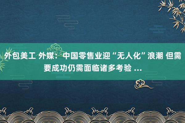 外包美工 外媒：中国零售业迎“无人化”浪潮 但需要成功仍需面临诸多考验 ...