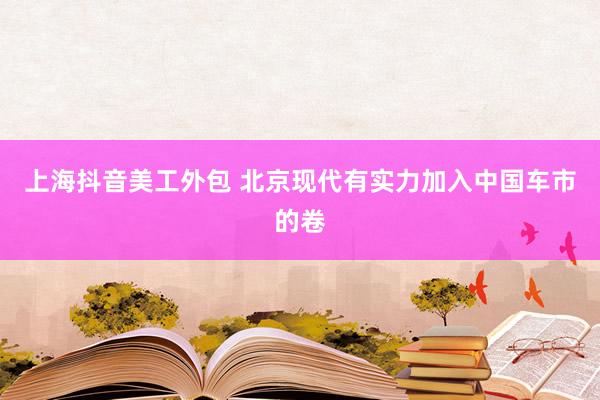 上海抖音美工外包 北京现代有实力加入中国车市的卷