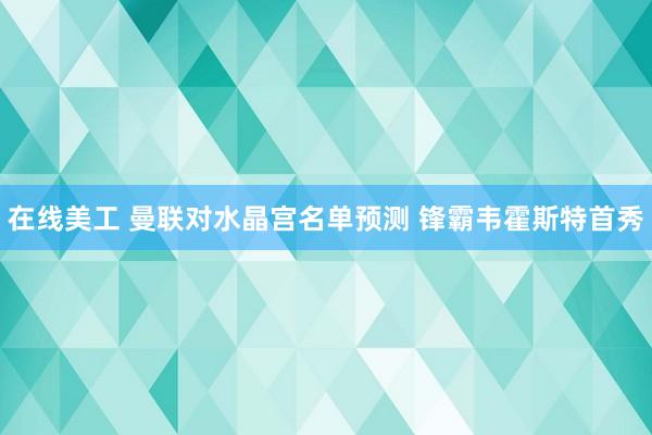 在线美工 曼联对水晶宫名单预测 锋霸韦霍斯特首秀