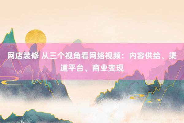 网店装修 从三个视角看网络视频：内容供给、渠道平台、商业变现