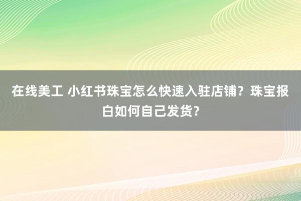 在线美工 小红书珠宝怎么快速入驻店铺？珠宝报白如何自己发货？