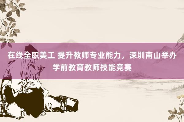 在线全职美工 提升教师专业能力，深圳南山举办学前教育教师技能竞赛