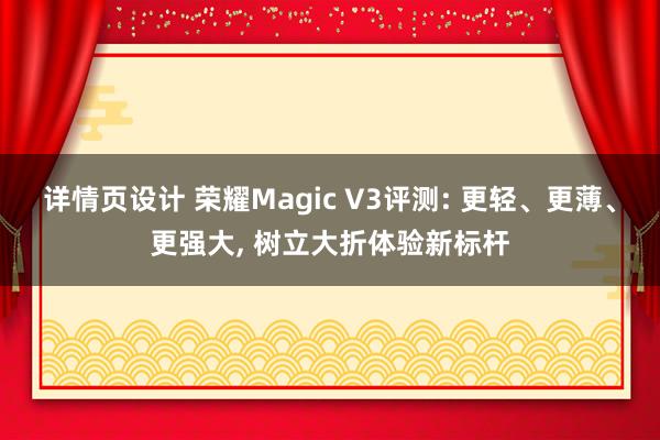 详情页设计 荣耀Magic V3评测: 更轻、更薄、更强大, 树立大折体验新标杆