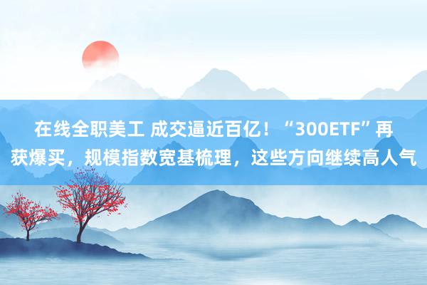 在线全职美工 成交逼近百亿！“300ETF”再获爆买，规模指数宽基梳理，这些方向继续高人气