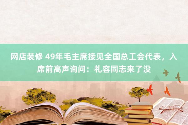 网店装修 49年毛主席接见全国总工会代表，入席前高声询问：礼容同志来了没