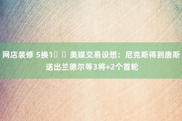 网店装修 5换1⁉️美媒交易设想：尼克斯得到唐斯 送出兰德尔等3将+2个首轮