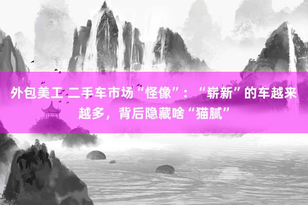 外包美工 二手车市场“怪像”：“崭新”的车越来越多，背后隐藏啥“猫腻”