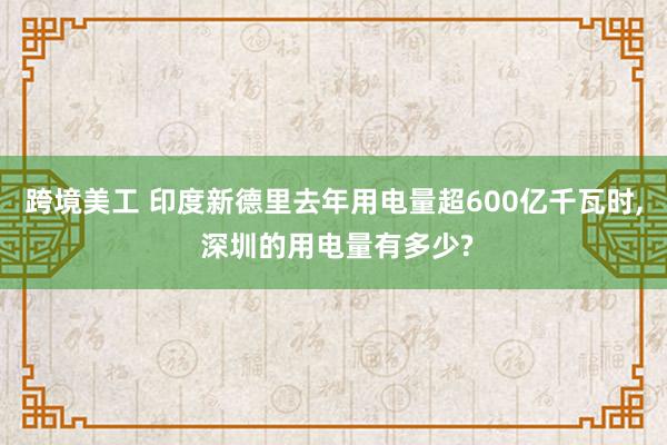 跨境美工 印度新德里去年用电量超600亿千瓦时, 深圳的用电量有多少?