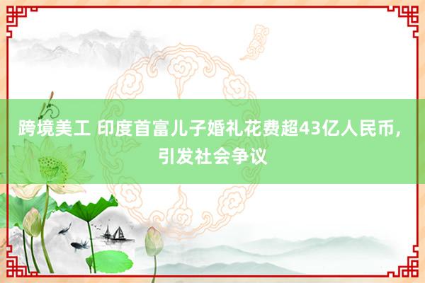 跨境美工 印度首富儿子婚礼花费超43亿人民币, 引发社会争议