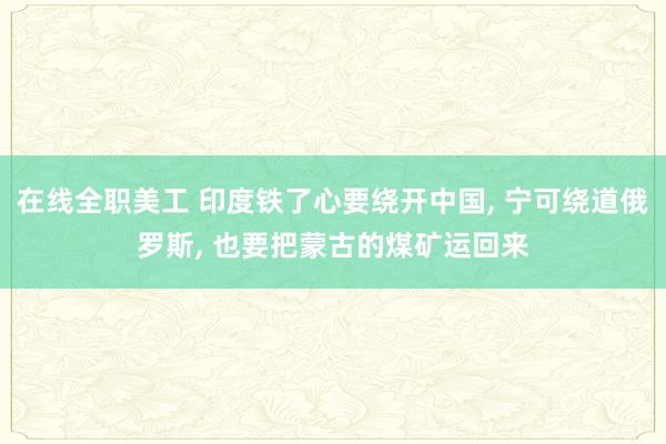 在线全职美工 印度铁了心要绕开中国, 宁可绕道俄罗斯, 也要把蒙古的煤矿运回来