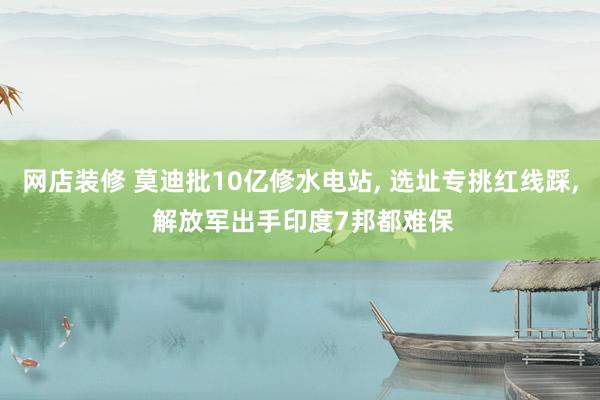 网店装修 莫迪批10亿修水电站, 选址专挑红线踩, 解放军出手印度7邦都难保