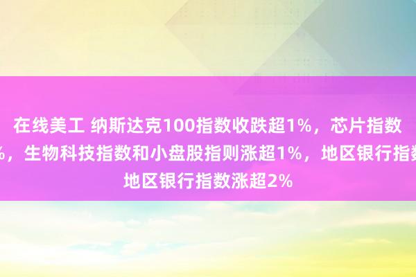 在线美工 纳斯达克100指数收跌超1%，芯片指数跌超1.9%，生物科技指数和小盘股指则涨超1%，地区银行指数涨超2%