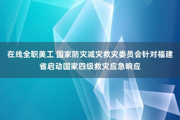 在线全职美工 国家防灾减灾救灾委员会针对福建省启动国家四级救灾应急响应