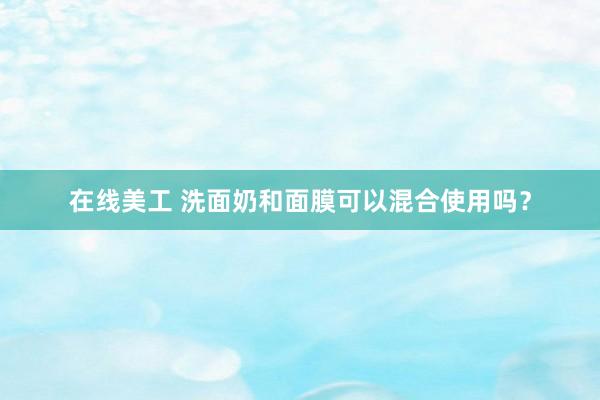 在线美工 洗面奶和面膜可以混合使用吗？