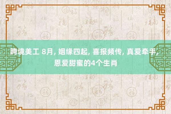 跨境美工 8月, 姻缘四起, 喜报频传, 真爱牵手, 恩爱甜蜜的4个生肖