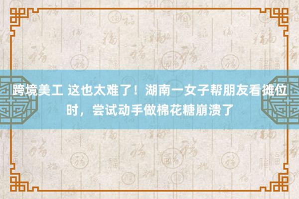 跨境美工 这也太难了！湖南一女子帮朋友看摊位时，尝试动手做棉花糖崩溃了