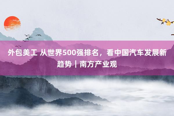 外包美工 从世界500强排名，看中国汽车发展新趋势｜南方产业观