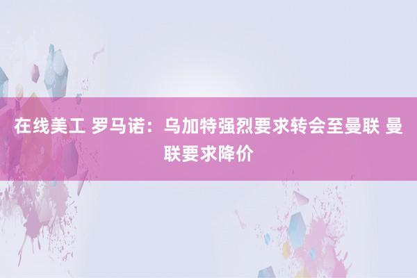 在线美工 罗马诺：乌加特强烈要求转会至曼联 曼联要求降价