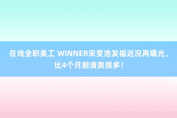 在线全职美工 WINNER宋旻浩发福近况再曝光，比4个月前清爽很多！