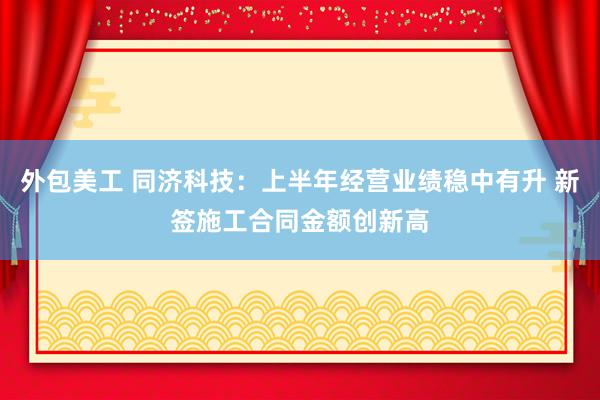 外包美工 同济科技：上半年经营业绩稳中有升 新签施工合同金额创新高