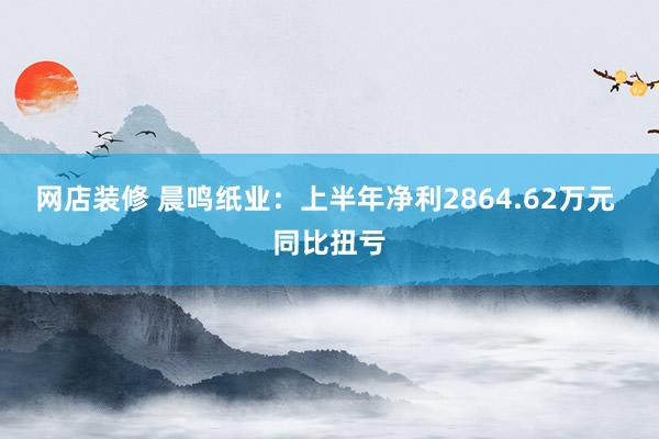 网店装修 晨鸣纸业：上半年净利2864.62万元 同比扭亏