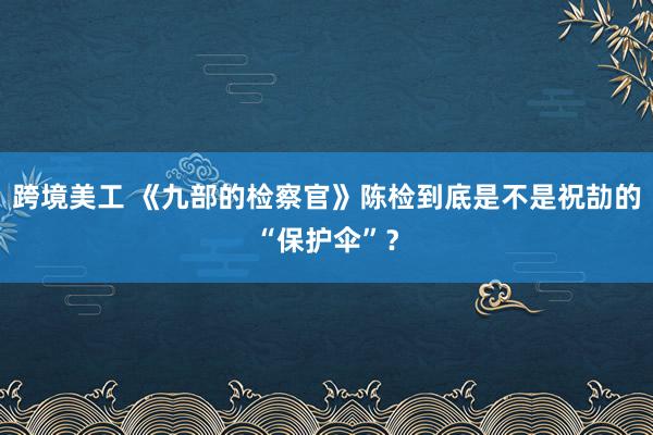 跨境美工 《九部的检察官》陈检到底是不是祝劼的“保护伞”？