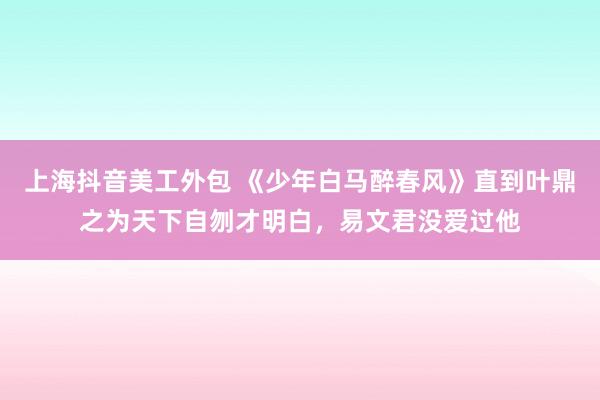 上海抖音美工外包 《少年白马醉春风》直到叶鼎之为天下自刎才明白，易文君没爱过他