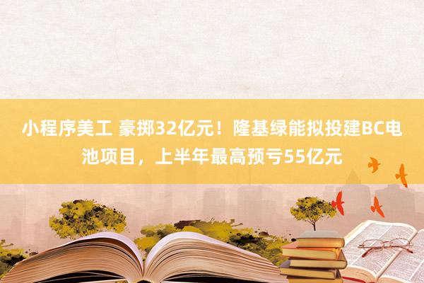 小程序美工 豪掷32亿元！隆基绿能拟投建BC电池项目，上半年最高预亏55亿元