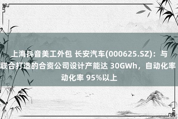 上海抖音美工外包 长安汽车(000625.SZ)：与宁德时代联合打造的合资公司设计产能达 30GWh，自动化率 95%以上