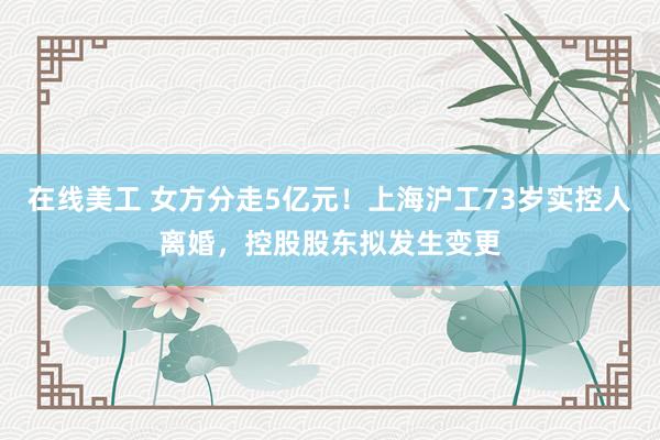 在线美工 女方分走5亿元！上海沪工73岁实控人离婚，控股股东拟发生变更