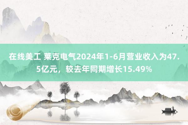 在线美工 莱克电气2024年1-6月营业收入为47.5亿元，较去年同期增长15.49%