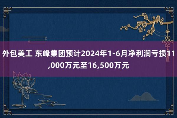 外包美工 东峰集团预计2024年1-6月净利润亏损11,000万元至16,500万元