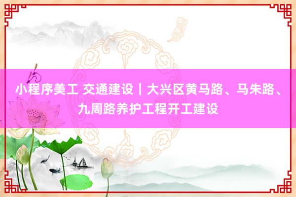 小程序美工 交通建设｜大兴区黄马路、马朱路、九周路养护工程开工建设