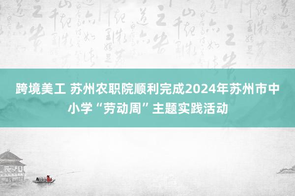 跨境美工 苏州农职院顺利完成2024年苏州市中小学“劳动周”主题实践活动