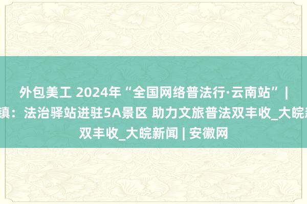 外包美工 2024年“全国网络普法行·云南站” | 腾冲市和顺镇：法治驿站进驻5A景区 助力文旅普法双丰收_大皖新闻 | 安徽网