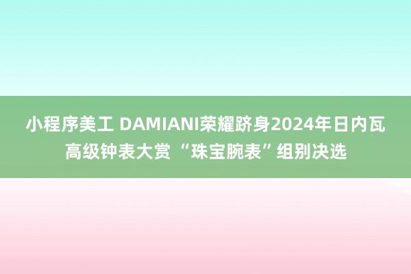 小程序美工 DAMIANI荣耀跻身2024年日内瓦高级钟表大赏 “珠宝腕表”组别决选