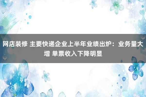 网店装修 主要快递企业上半年业绩出炉：业务量大增 单票收入下降明显