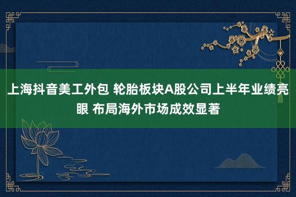 上海抖音美工外包 轮胎板块A股公司上半年业绩亮眼 布局海外市场成效显著