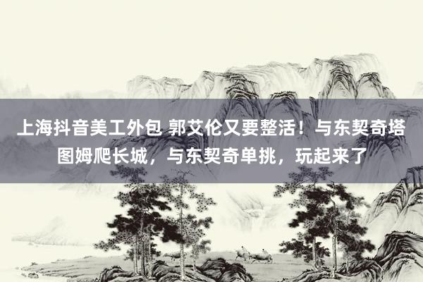 上海抖音美工外包 郭艾伦又要整活！与东契奇塔图姆爬长城，与东契奇单挑，玩起来了