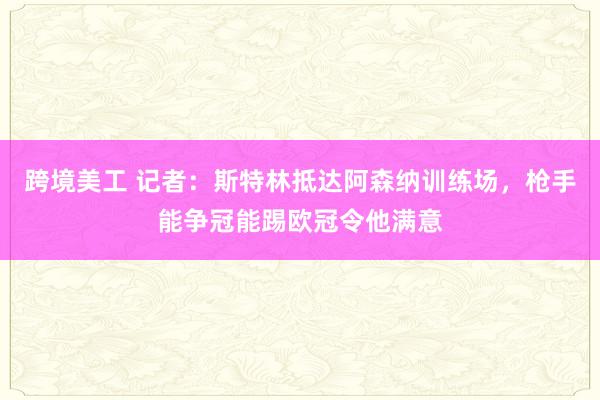 跨境美工 记者：斯特林抵达阿森纳训练场，枪手能争冠能踢欧冠令他满意