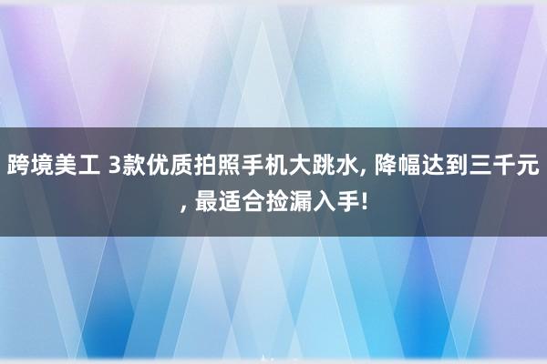 跨境美工 3款优质拍照手机大跳水, 降幅达到三千元, 最适合捡漏入手!