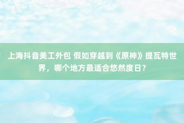 上海抖音美工外包 假如穿越到《原神》提瓦特世界，哪个地方最适合悠然度日？