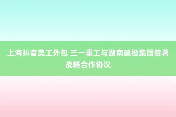 上海抖音美工外包 三一重工与湖南建投集团签署战略合作协议