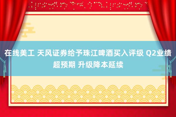 在线美工 天风证券给予珠江啤酒买入评级 Q2业绩超预期 升级降本延续