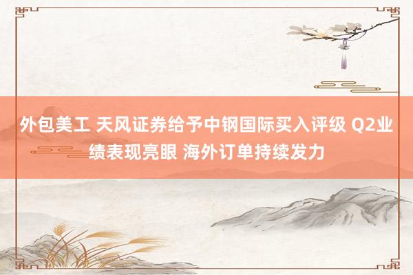 外包美工 天风证券给予中钢国际买入评级 Q2业绩表现亮眼 海外订单持续发力