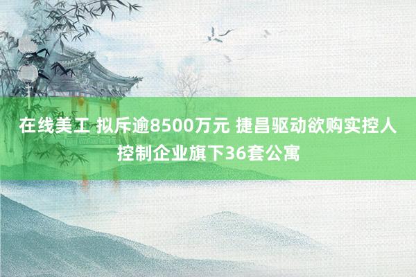 在线美工 拟斥逾8500万元 捷昌驱动欲购实控人控制企业旗下36套公寓