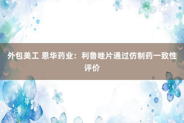 外包美工 恩华药业：利鲁唑片通过仿制药一致性评价