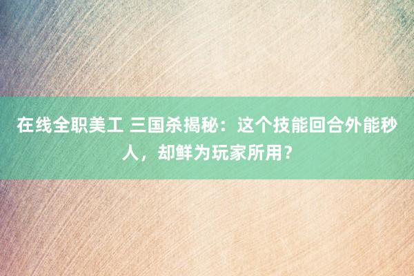 在线全职美工 三国杀揭秘：这个技能回合外能秒人，却鲜为玩家所用？