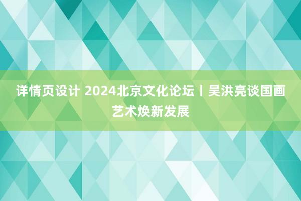 详情页设计 2024北京文化论坛丨吴洪亮谈国画艺术焕新发展